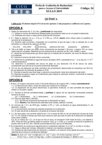 Proba de Avaliación do Bacharelato para o Acceso á Universidade XULLO 2019 Código 24 QUÍMICA Calificación El alumno elegirá UNA de las dos opciones Cada pregunta se calificará con 2 puntos OPCIÓN A 1 Dados los elementos Na C Si y Ne y justificando las respuestas 11 Indique el número de electrones desapareados que presenta cada uno en el estado fundamental 12 Ordénelos de menor a mayor primer potencial de ionización 2 21 Dada la reacción N2 g  3 H2 g  2 NH3 g H0 razone cómo influye sobre el equi…