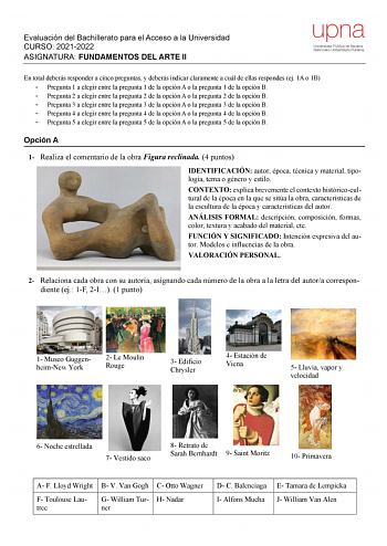 Evaluación del Bachillerato para el Acceso a la Universidad CURSO 20212022 ASIGNATURA FUNDAMENTOS DEL ARTE II upna Universidad Pública de Navarra Nafarroako Unibertsitate Publikoa En total deberás responder a cinco preguntas y deberás indicar claramente a cuál de ellas respondes ej 1A o 1B  Pregunta 1 a elegir entre la pregunta 1 de la opción A o la pregunta 1 de la opción B  Pregunta 2 a elegir entre la pregunta 2 de la opción A o la pregunta 2 de la opción B  Pregunta 3 a elegir entre la preg…