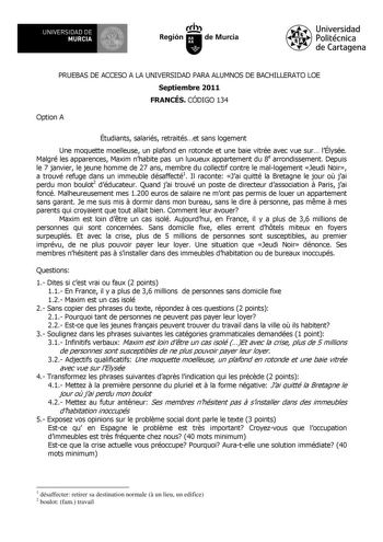 UNIVERSIDAD DE 1 MURCIA 1 Ih Región de Murcia Universidad Politécnica de Cartagena PRUEBAS DE ACCESO A LA UNIVERSIDAD PARA ALUMNOS DE BACHILLERATO LOE Septiembre 2011 FRANCÉS CÓDIGO 134 Option A Étudiants salariés retraitéset sans logement Une moquette moelleuse un plafond en rotonde et une baie vitrée avec vue sur lÉlysée Malgré les apparences Maxim nhabite pas un luxueux appartement du 8e arrondissement Depuis le 7 janvier le jeune homme de 27 ans membre du collectif contre le mallogement Jeu…