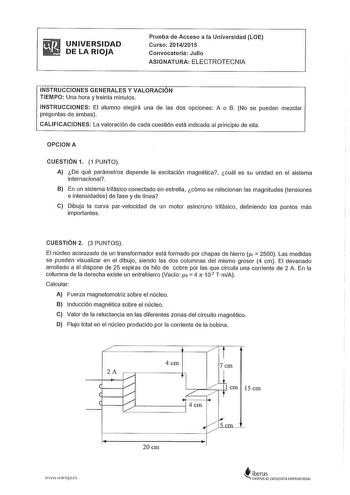 UNIVERSIDAD DE LA RIOJA Prueba de Acceso a la Universidad LOE Curso 20142015 Convocatoria Julio ASIGNATURA ELECTROTECNIA INSTRUCCIONES GENERALES Y VALORACIÓN TIEMPO Una hora y treinta minutos INSTRUCCIONES El alumno elegirá una de las dos opciones A o B No se pueden mezclar preguntas de ambas CALIFICACIONES La valoración de cada cuestión está indicada al principio de ella OPCION A CUESTIÓN 1 1 PUNTO A De qué parámetros depende la excitación magnética cuál es su unidad en el sistema internaciona…