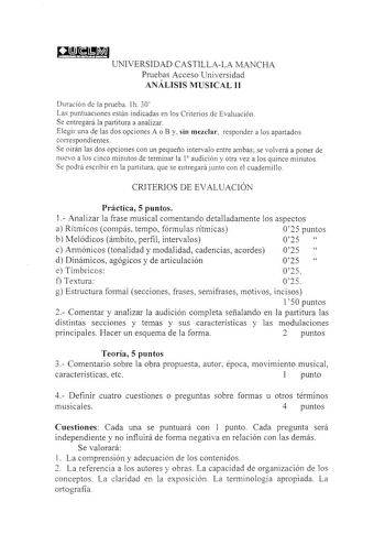 gI UNIVERSIDAD CASTILLALA MANCHA Pruebas Acceso Universidad ANÁLISIS MUSICAL II Duración de la prueba 1h 30 Las puntuaciones están indicadas en los Criterios de Evaluación Se entregará la partitura a analizar Elegir una de las dos opciones A o By sin mezclar responder a los apartados correspondientes Se oirán las dos opciones con un pequeño intervalo entre ambas se volverá a poner de nuevo a los cinco minutos de terminar la 1 audición y otra vez a los quince minutos Se podrá escribir en la part…