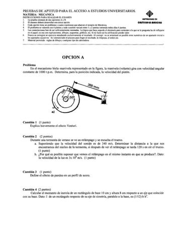 PRUEBAS DE APTITUD PARA EL ACCESO A ESTUDIOS UNIVERSITARIOS MATERIA MECANICA INSTRUCCIONES PARA REALIZAR EL EXAMEN 1 La prueba constará de dos opciones A y B UIIYIRIIDAD DI 2 El alumno deberá desarrollar una única opción CAfflUAIA fflAftCHA 3 Cada opción tiene un problema y cuatro cuestiones que abarcan el temario de Mecánica 4 El problema se valorará con 4 puntos y cada cuestión variará entre 1 y 2 puntos sumando todas ellas 6 puntos 5 Las contestaciones han de ser suficientemente razonadas La…