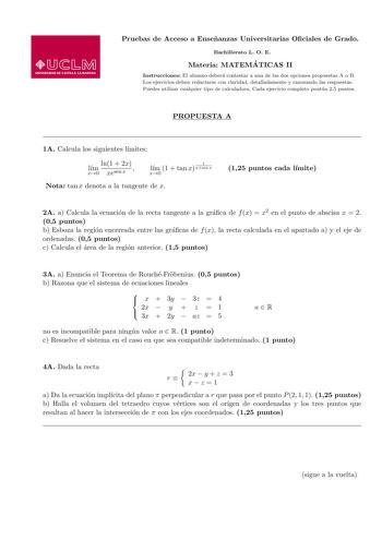 Pruebas de Acceso a Ensenanzas Universitarias Ociales de Grado Bachillerato L O E Materia MATEMA TICAS II Instrucciones El alumno debera contestar a una de las dos opciones propuestas A o B Los ejercicios deben redactarse con claridad detalladamente y razonando las respuestas Puedes utilizar cualquier tipo de calculadora Cada ejercicio completo puntua 25 puntos PROPUESTA A 1A Calcula los siguientes lmites ln1  2x lm x0 xesen x  1 lm 1  tan x xsen x x0 Nota tan x denota a la tangente de x 125 pu…