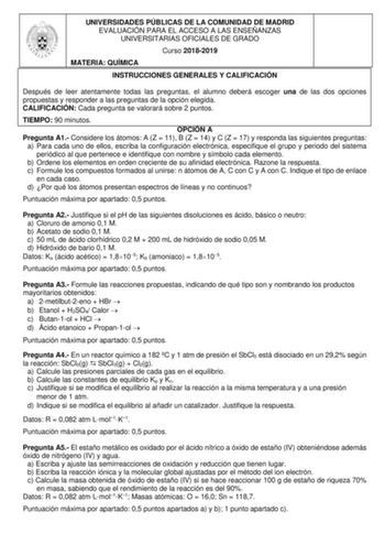 UNIVERSIDADES PÚBLICAS DE LA COMUNIDAD DE MADRID EVALUACIÓN PARA EL ACCESO A LAS ENSEÑANZAS UNIVERSITARIAS OFICIALES DE GRADO Curso 20182019 MATERIA QUÍMICA INSTRUCCIONES GENERALES Y CALIFICACIÓN Después de leer atentamente todas las preguntas el alumno deberá escoger una de las dos opciones propuestas y responder a las preguntas de la opción elegida CALIFICACIÓN Cada pregunta se valorará sobre 2 puntos TIEMPO 90 minutos OPCIÓN A Pregunta A1 Considere los átomos A Z  11 B Z  14 y C Z  17 y resp…