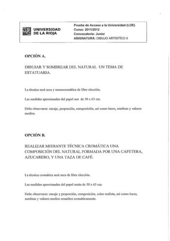 UNIVERSIDAD DE LA RIOJA Prueba de Acceso a la Universidad LOE Curso 20112012 Convocatoria Junio ASIGNATURA DIBUJO ARTISTfco 11 OPCIÓN A DIBUJAR Y SOMBREAR DEL NATURAL UN TEMA DE ESTATUARIA La técnica será seca y monocromática de libre elección Las medidas aproximadas del papel son de 50 x 65 cm Debe observarse encaje proporción composición así como luces sombras y valores medios OPCIÓN B REALIZAR MEDIANTE TÉCNICA CROMÁTICA UNA COMPOSICIÓN DEL NATURAL FORMADA POR UNA CAFETERA AZUCARERO Y UNA TAZ…