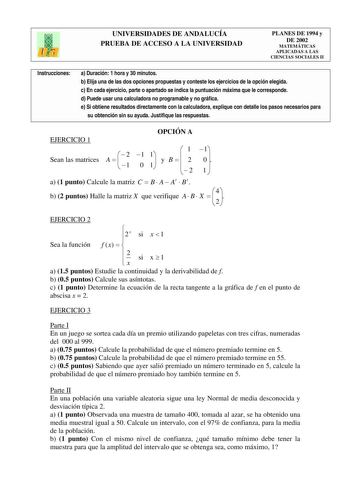 UNIVERSIDADES DE ANDALUCÍA PRUEBA DE ACCESO A LA UNIVERSIDAD PLANES DE 1994 y DE 2002 MATEMÁTICAS APLICADAS A LAS CIENCIAS SOCIALES II Instrucciones a Duración 1 hora y 30 minutos b Elija una de las dos opciones propuestas y conteste los ejercicios de la opción elegida c En cada ejercicio parte o apartado se indica la puntuación máxima que le corresponde d Puede usar una calculadora no programable y no gráfica e Si obtiene resultados directamente con la calculadora explique con detalle los paso…