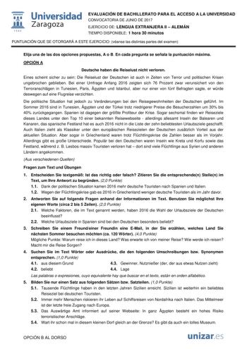  fil 1S42 Universidad Zaragoza EVALUACIÓN DE BACHILLERATO PARA EL ACCESO A LA UNIVERSIDAD CONVOCATORIA DE JUNIO DE 2017 EJERCICIO DE LENGUA EXTRANJERA II  ALEMÁN TIEMPO DISPONIBLE 1 hora 30 minutos PUNTUACIÓN QUE SE OTORGARÁ A ESTE EJERCICIO véanse las distintas partes del examen Elija una de las dos opciones propuestas A o B En cada pregunta se señala la puntuación máxima OPCIÓN A Deutsche haben die Reiselust nicht verloren Eines scheint sicher zu sein Die Reiselust der Deutschen ist auch in Z…