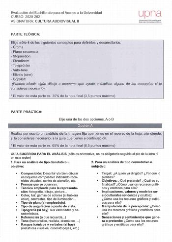 Evalu ación del Bachillerato para el Acceso a la Universidad CURSO 20202021 ASIGNATURA CULTURA AUD IOVISUAL 11 upna Universidad Pública Navarra Nalarroako Unibertsitate Publ100 PARTE TEÓRICA Elige sólo 4 de los siguientes conceptos para definirlos y desarrollarlos  Croma  Plano secuencia  Stopmotion  Steadicam  Teleprónter  Autotune  Elipsis cine  Copyleft Puedes añadir algún dibujo o esquema que ayude a explicar alguno de los conceptos si lo consideras necesario   El valor de esta parte es 35 …