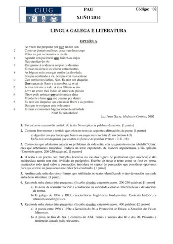 CiUG COMIS IÓN INTERUNIVERSITAR IA DE GALICIA PAU XUÑO 2014 Código 02 LINGUA GALEGA E LITERATURA OPCIÓN A Ás veces me pregunto por que eu non son 2 Como as demais mulleres amar sen desacougo Poñer en paz o corazón e a mente 4 Agardar con paciencia que baixen as augas Nas crecidas do río 6 Resignarse á evidencia aceptar os desaires E rezar en silencio ou chorar entrementres 8 As bágoas máis amargas enriba da almofada Sempre ocultando a ira Sempre con mansedume 10 Cun sorriso nos labios Non Eu no…