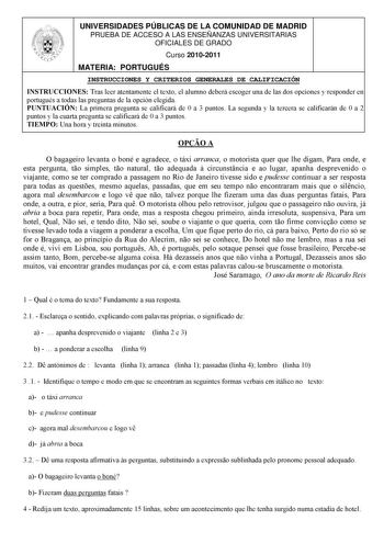 UNIVERSIDADES PÚBLICAS DE LA COMUNIDAD DE MADRID PRUEBA DE ACCESO A LAS ENSEÑANZAS UNIVERSITARIAS OFICIALES DE GRADO Curso 20102011 MATERIA PORTUGUÉS INSTRUCCIONES Y CRITERIOS GENERALES DE CALIFICACIÓN INSTRUCCIONES Tras leer atentamente el texto el alumno deberá escoger una de las dos opciones y responder en portugués a todas las preguntas de la opción elegida PUNTUACIÓN La primera pregunta se calificará de 0 a 3 puntos La segunda y la tercera se calificarán de 0 a 2 puntos y la cuarta pregunt…