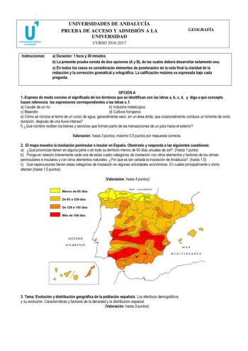 UNIVERSIDADES DE ANDALUCÍA PRUEBA DE ACCESO Y ADMISIÓN A LA UNIVERSIDAD CURSO 20162017 GEOGRAFÍA Instrucciones a Duración 1 hora y 30 minutos b La presente prueba consta de dos opciones A y B de las cuales deberá desarrollar solamente una c En todos los casos se considerarán elementos de ponderación de la nota final la claridad de la redacción y la corrección gramatical y ortográfica La calificación máxima va expresada bajo cada pregunta  OPCIÓN A 1Exprese de modo conciso el significado de los …