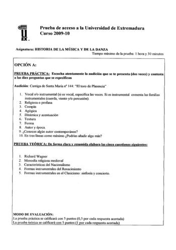 u EX Prueba de acceso a la Universidad de Extremadura Curso 20091O Asignatula HISTORIA DE LA MÚSICA Y DE LA DANZA Tiempo máximo de aprueba 1 hora y 30 minutos OPCIÓN A PRUEBA PRÁCTICA Escucha atentamente la audición que se te plesenta dos veces y contesta a las diez pleguntas que se especifican Audición Cantiga de Santa María n 144 El toro de Plasencia l Vocal eo instrumental si es vocal especifica las voces Si es instrumental comenta las familias instrumentales cuerda viento yo percusión 2 Rel…