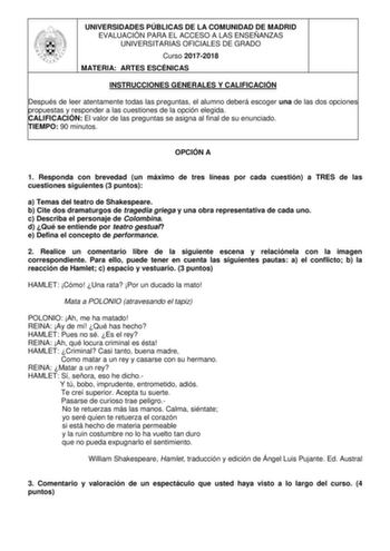 UNIVERSIDADES PÚBLICAS DE LA COMUNIDAD DE MADRID EVALUACIÓN PARA EL ACCESO A LAS ENSEÑANZAS UNIVERSITARIAS OFICIALES DE GRADO Curso 20172018 MATERIA ARTES ESCÉNICAS INSTRUCCIONES GENERALES Y CALIFICACIÓN Después de leer atentamente todas las preguntas el alumno deberá escoger una de las dos opciones propuestas y responder a las cuestiones de la opción elegida CALIFICACIÓN El valor de las preguntas se asigna al final de su enunciado TIEMPO 90 minutos OPCIÓN A 1 Responda con brevedad un máximo de…