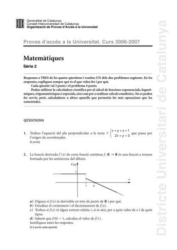 Districte Universitari de Catalunya DID Generalitat de Catalunya Consell lnteruniversitari de Catalunya  la Organització de Proves dAccés a la Universitat Proves d accés a la Universitat Curs 20062007 Matemtiques Srie 2 Responeu a TRES de les quatre qestions i resoleu UN dels dos problemes segents En les respostes expliqueu sempre qu és el que voleu fer i per qu Cada qestió val 2 punts i el problema 4 punts Podeu utilitzar la calculadora científica per al clcul de funcions exponencials logarítm…