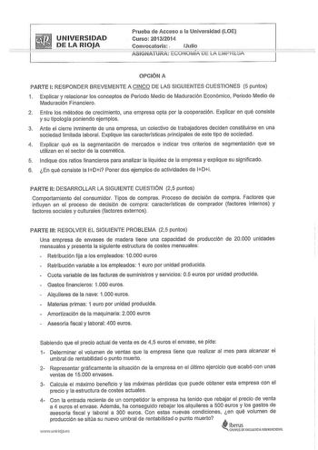 UNIVERSIDAD DE LA RlJA Prueba de Acceso a la Universidad LOE Curso 20132014 Convocatoria Julio ASIGNATURA ECONOMÍA DE LA EMPRESA OPCIÓN A PARTE 1 RESPONDER BREVEMENTE A CINCO DE LAS SIGUIENTES CUESTIONES 5 puntos 1 Explicar y relacionar los conceptos de Periodo Medio de Maduración Económico Periodo Medio de Maduración Financiero 2 Entre los métodos de crecimiento una empresa opta por la cooperación Explicar en qué consiste y su tipología poniendo ejemplos 3 Ante el cierre inminente de una empre…