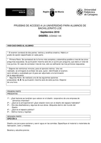 w UNIVERSIDAD DE MURCIA Ih Región de Murcia Universidad Politécnica de Cartagena PRUEBAS DE ACCESO A LA UNIVERSIDAD PARA ALUMNOS DE BACHILLERATO LOE Septiembre 2010 DISEÑO CÓDIGO 145 INDICACIONES AL ALUMNO  El examen constará de dos partes teórica y analíticacreativa Habrá un grado de opción especificado en cada parte  Primera Parte Se contestará de la forma más completa y sistemática posible a tres de las cinco preguntas expuestas Su puntuación máxima será de un punto por pregunta que dará un …