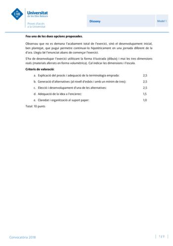 Disseny Model 1 Feu una de les dues opcions proposades Observau que no es demana lacabament total de lexercici sinó el desenvolupament inicial ben plantejat que pugui permetre continuarlo hipotticament en una jornada diferent de la dara Llegiu bé lenunciat abans de comenar lexercici Sha de desenvolupar lexercici utilitzant la forma illustrada dibuix i mai les tres dimensions reals materials aferrats en forma volumtrica Cal indicar les dimensions i lescala Criteris de valoració a Explicació del …