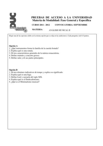 PRUEBAS DE ACCESO A LA UNIVERSIDAD Materia de Modalidad Fase General y Específica CURSO 2011  2012 CONVOCATORIA SEPTIEMBRE MATERIA ANÁLISIS MUSICAL II Elegir una de las opciones debe ser la misma opción que se elija en las audiciones Cada pregunta vale 05 puntos  Opción A 1 Qué instrumentos forma la familia de la cuerda frotada 2 Explica qué es una sonata 3 Di tres características generales de la música renacentista 4 Define oratorio y concerto grosso 5 Define suite y di sus partes principales …