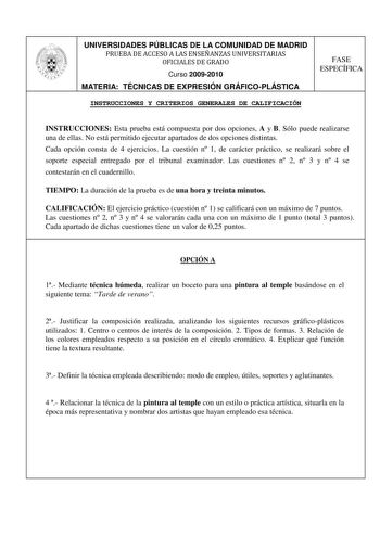 UNIVERSIDADES PÚBLICAS DE LA COMUNIDAD DE MADRID PRUEBA DE ACCESO A LAS ENSEÑANZAS UNIVERSITARIAS OFICIALES DE GRADO Curso 20092010 MATERIA TÉCNICAS DE EXPRESIÓN GRÁFICOPLÁSTICA FASE ESPECÍFICA INSTRUCCIONES Y CRITERIOS GENERALES DE CALIFICACIÓN INSTRUCCIONES Esta prueba está compuesta por dos opciones A y B Sólo puede realizarse una de ellas No está permitido ejecutar apartados de dos opciones distintas Cada opción consta de 4 ejercicios La cuestión n 1 de carácter práctico se realizará sobre …