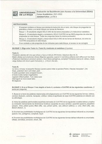 iRiJ UNIVERSIDAD Evaluación de Bachillerato para Acceso a la Universidad EBAU llil DE LA RIOJA Curso Académico 20212022 ASIGNATURA LATÍN 11 INSTRUCCIONES 1 El examen contiene un bloque que plantea la traducción de un texto otro bloque de preguntas de gramática y léxico y un tercer bloque con temas de literatura Boque 1 El estudiante elegirá SOLO UNO de los textos propuestos y lo traducirá al castellano Bloque 2 El estudiante elegirá y contestará a SOLO CUATRO de las SEIS preguntas de entre las …