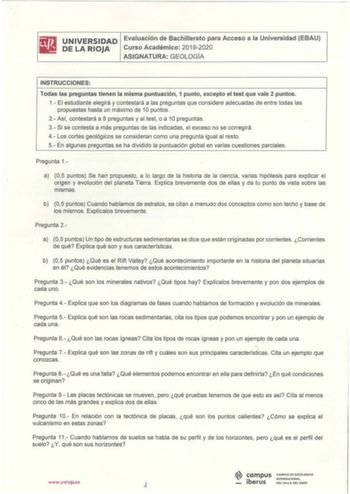 iliJ UNIVERSIDAD Evaluación de Bachillerato para Acceso a la Universidad EBAU 111 DELARIOJA Curso Académico 20192020 ASIGNATURA GEOLOGÍA INSTRUCCIONES Todas las preguntas tienen la misma puntuación 1 punto excepto el test que vale 2 puntos 1 El estudiante elegirá y contestará a las preguntas que considere adecuadas de entre todas las propuestas hasta un máximo de 1O puntos 2Así contestará a 8 preguntas y al test o a 10 preguntas 3 Si se contesta a más preguntas de las indicadas el exceso no se …