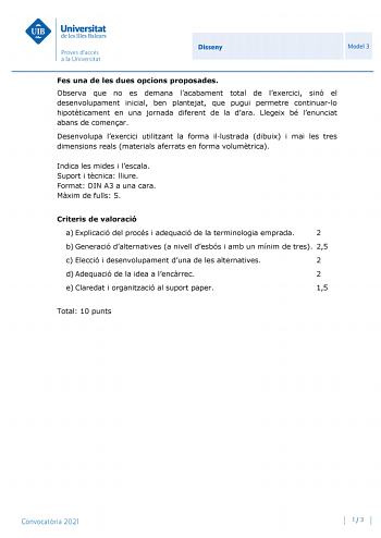 Disseny Model 3 Fes una de les dues opcions proposades Observa que no es demana lacabament total de lexercici sinó el desenvolupament inicial ben plantejat que pugui permetre continuarlo hipotticament en una jornada diferent de la dara Llegeix bé lenunciat abans de comenar Desenvolupa lexercici utilitzant la forma illustrada dibuix i mai les tres dimensions reals materials aferrats en forma volumtrica Indica les mides i lescala Suport i tcnica lliure Format DIN A3 a una cara Mxim de fulls 5 Cri…