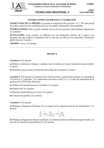 Universidades Públicas de la Comunidad de Madrid Prueba de Acceso a Estudios Universitarios TECNOLOGÍA INDUSTRIAL II LOGSE JUNIO Curso 20032004 INSTRUCCIONES GENERALES Y VALORACIÓN ESTRUCTURA DE LA PRUEBA La prueba se compone de dos opciones A y B cada una de las cuales consta de cinco cuestiones que a su vez pueden comprender varios apartados INSTRUCCIONES Sólo se podrá contestar una de las dos opciones desarrollando íntegramente su contenido PUNTUACIÓN Cada cuestión se calificará con una punt…