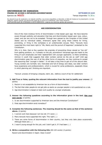 UNIVERSIDAD DE ZARAGOZA PRUEBA DE ACCESO A ESTUDIOS UNIVERSITARIOS Ejercicio de INGLÉS SEPTIEMBRE DE 2008 Tiempo disponible 1 h 30 m Se valorará el uso de vocabulario y la notación científica Los errores ortográficos el desorden la falta de limpieza en la presentación y la mala redacción podrán suponer una disminución hasta de un punto en la calificación salvo casos extremos PUNTUACIÓN QUE SE OTORGARÁ A ESTE EJERCICIO véanse las distintas partes del examen AGE DISCRIMINATION One of the most ins…