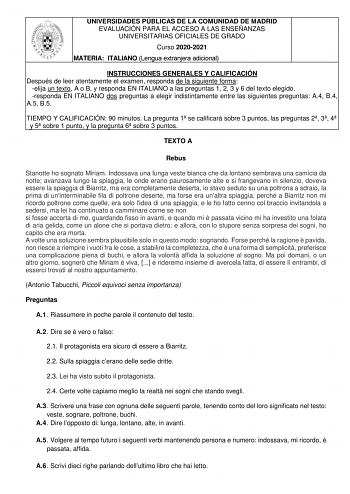 UNIVERSIDADES PÚBLICAS DE LA COMUNIDAD DE MADRID EVALUACIÓN PARA EL ACCESO A LAS ENSEÑANZAS UNIVERSITARIAS OFICIALES DE GRADO Curso 20202021 MATERIA ITALIANO Lengua extranjera adicional INSTRUCCIONES GENERALES Y CALIFICACIÓN Después de leer atentamente el examen responda de la siguiente forma elija un texto A o B y responda EN ITALIANO a las preguntas 1 2 3 y 6 del texto elegido responda EN ITALIANO dos preguntas a elegir indistintamente entre las siguientes preguntas A4 B4 A5 B5 TIEMPO Y CALIF…