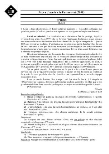 UIB M Prova daccés a la Universitat 2008 Francs Model 1 1 Lisez le texte attentivement 2 Lisez toutes les questions 3 Répondez en franais aux questions posées Nutilisez pas dans vos réponses les syntagmes ou les phrases du texte Parité ou frilosité La constitution en a clairement fixé le principe depuis la révision de son article 3 en 1999 La loi favorise légal accs des femmes et des hommes aux mandats électoraux et fonctions électives Deux lois du 6 juin 2000 puis du 31 janvier 2007 ont précis…