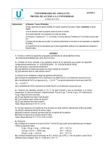 u Universidades Públicas de Andalucía UNIVERSIDADES DE ANDALUCÍA PRUEBA DE ACCESO A LA UNIVERSIDAD CURSO 20132014 QUÍMICA Instrucciones a Duración 1 hora y 30 minutos b Elija y desarrolle una opción completa sin mezclar cuestiones de ambas Indique claramente la opción elegida c No es necesario copiar la pregunta basta con poner su número d Se podrá responder a las preguntas en el orden que desee e Puntuación Cuestiones n 1 2 3 y 4 hasta 15 puntos cada una Problemas n 5 y 6 hasta 2 puntos cada u…