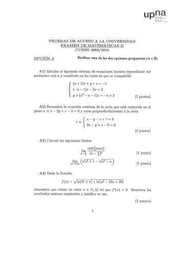 upt fmI tt i  PRUEBAS DE ACCESO A LA UNIVERSIDAD EXAMEN DE MATEMÁTICAS II CURSO 20092010 OPCIÓN A Realizar una de las dos opciones propuestas A o B Al Estudia el siguiente sistema de ecuaciones lineales dependiente del parámetro real a y resuélvelo en los casos en que es compatible a  1x  y  z  1 alx2z2  y a2 a lz  a 2 3 puntos A2 Encuentra la ecuación continua de la recta que está contenida en el plano 1r  x  2y  z  4  O y corta perpendicularmente a la recta xyzlO r  3xyz 3  O 2 puntos A3 Calc…