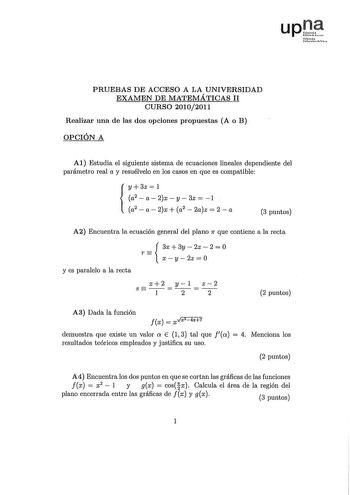 upJf fmNl vacll PRUEBAS DE ACCESO A LA UNIVERSIDAD EXAMEN DE MATEMÁTICAS 11 CURSO 20102011 Realizar una de las dos opciones propuestas A o B OPCIÓN A Al Estudia el siguiente sistema de ecuaciones lineales dependiente del parámetro real a y resuélvelo en los casos en que es compatible y 3z  l a2  a 2x y 3z  1  a2  a2x a2 2az  2a 3 puntos A2 Encuentra la ecuación general del plano 7r que contiene a la recta r  3x3y2z20 xy 2z  O y es paralelo a la recta x2 yl z2 S 1 2 2 2 puntos A3 Dada la función…