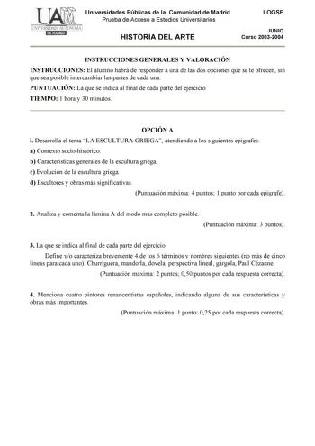 Universidades Públicas de la Comunidad de Madrid Prueba de Acceso a Estudios Universitarios HISTORIA DEL ARTE LOGSE JUNIO Curso 20032004 INSTRUCCIONES GENERALES Y VALORACIÓN INSTRUCCIONES El alumno habrá de responder a una de las dos opciones que se le ofrecen sin que sea posible intercambiar las partes de cada una PUNTUACIÓN La que se indica al final de cada parte del ejercicio TIEMPO 1 hora y 30 minutos OPCIÓN A l Desarrolla el tema LA ESCULTURA GRIEGA atendiendo a los siguientes epígrafes a …