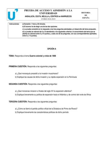 PRUEBA DE ACCESO Y ADMISIÓN A LA UNIVERSIDAD ANDALUCÍA CEUTA MELILLA y CENTROS en MARRUECOS CURSO 20182019 HISTORIA DE ESPAÑA Instrucciones a Duración 1 hora y 30 minutos b El alumno ha de elegir una de las dos opciones c La prueba consistirá en la respuesta a las tres preguntas planteadas y el desarrollo del tema propuesto d La prueba se valorará de 0 a 10 atendiendo a los siguientes criterios el conocimiento del tema que se plantea se valorará entre 0 y 55 puntos y cada una de las preguntas c…