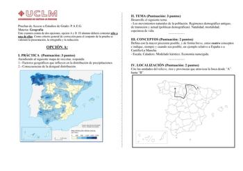 Pruebas de Acceso a Estudios de Grado PAEG Materia Geografía Este examen consta de dos opciones opción A y B El alumno deberá contestar sólo a una de ellas Como criterio general de corrección para el conjunto de la prueba se valorará la presentación la ortografía y la redacción OPCIÓN A I PRÁCTICA Puntuación 3 puntos Atendiendo al siguiente mapa de isoyetas responda 1 Factores geográficos que influyen en la distribución de precipitaciones 2 Consecuencias de la desigual distribución II TEMA Punt…