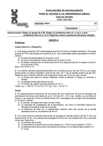 EVALUACIÓN DE BACHILLERATO PARA EL ACCESO A LA UNIVERSIDAD EBAU FASE DE OPCIÓN CURSO 20202021 MATERIA FÍSICA 1 Convocatoria Instrucciones Elegir un grupo A o B Elegir un problema entre el 1 y el 2 y otro problema entre el 3 y el 4 Haga las cuatro cuestiones del grupo elegido Problemas GRUPO A Campo Eléctrico y Magnético 1 Una carga puntual de 106C está situada en el punto A 02 de un sistema cartesiano Otra carga puntual de 106C está situada en el punto B 02 Las coordenadas están expresadas en m…