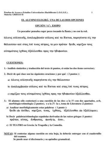 Pruebas de Acceso a Estudios Universitarios Bachillerato LOGSE 1 Materia GRIEGO II EL ALUMNO ELEGIRÁ UNA DE LAS DOS OPCIONES OPCIÓN A ESOPO Un pescador pensaba coger peces tocando la flauta y no con la red ÓAteuc aúAf1ttx11c ávaAaJ3avcbv aúAouc xal ta oíKtua 1tapeyéveto ele tflV 0áAacrcrav xal crtac e1tí nvoc 1tétpac to ev 1tprotov 11etoe voírov touc amoátouc lx0úac EÓAAecr0at 1tpoc tf1V toujrovíav CUESTIONES 1 Análisis sintáctico y traducción del texto 6 puntos si están los dos ítems correctos…