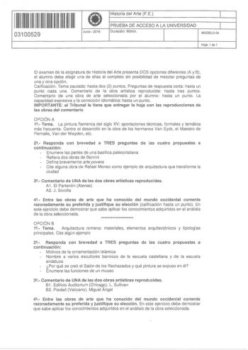 11 1111 11 11 111 1111 111 03100529 f Junio  2016 Historia del Arte FE 1 PRUEBA DE ACCESO A LA UNIVERSIDAD 1 Duración 90rnin MODELO04 Hoja 1 de 1 El examen de la asignatura de Historia del Arte presenta DOS opciones diferentes A y B el alumno debe elegir una de ellas al completo sin posibilidad de mezclar preguntas de una y otra opción Calificación Tema pautado hasta dos 2 puntos Preguntas de respuesta corta hasta un punto cada una Comentario de la obra artística reproducida hasta tres puntos C…