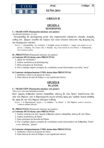 CiUG COMISIÓN INTERUNIVERSITARIA DE GALICIA PAU XUÑO 2011 Código 32 GREGO II OPCIÓN A XENOFONTE I  TRADUCIÓN Puntuación máxima sete puntos ALCIBÍADES REGRESA Á CASA Alkibiadhj de boulomenoj meta twn stratiwtwn apopleiÍn oikade anhxqh euquj epi Samou ek eiÍqen de labwn twn newn eikosin epleuse thj Kariaj eij ton Keramikon kolpon NOTAS 1 Alkibiadhj ou Alcibíades 2 anhxqh aoristo de anagw  zarpar non traducir en voz pasiva 3 Samoj ou Samos illa 4 Karia aj Caria rexión de Asia Menor 5 Keramikoj ou …