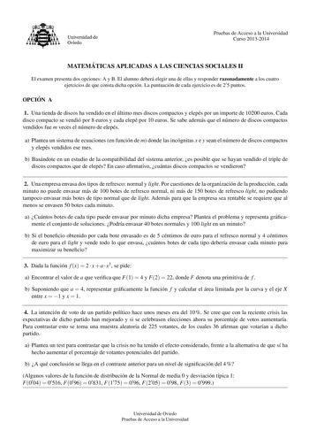 Universidad de Oviedo Pruebas de Acceso a la Universidad Curso 20132014 MATEMA TICAS APLICADAS A LAS CIENCIAS SOCIALES II El examen presenta dos opciones A y B El alumno debera elegir una de ellas y responder razonadamente a los cuatro ejercicios de que consta dicha opcion La puntuacion de cada ejercicio es de 2 5 puntos OPCIO N A 1 Una tienda de discos ha vendido en el ultimo mes discos compactos y elepes por un importe de 10200 euros Cada disco compacto se vendio por 8 euros y cada elepe por …