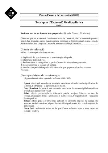 UIB M Prova daccés a la Universitat 2009 Tcniques dExpressió Graficoplstica Model 3 Realitzau una de les dues opcions proposades Durada 2 hores i 30 minuts Observau que no es demana lacabament total de lexercici sinó el desenvolupament inicial ben plantejat que us pugui permetre continuarlo hipotticament en una jornada distinta de la dara Llegiu bé lenunciat abans de comenar lexercici Criteris de valoració Vlids i comuns per a les dues opcions a Explicació del procés emprant la terminologia ade…