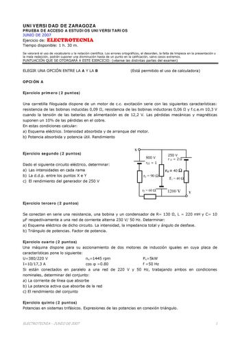 UNIVERSIDAD DE ZARAGOZA PRUEBA DE ACCESO A ESTUDIOS UNIVERSITARIOS JUNIO DE 2007 Ejercicio de ELECTROTECNIA Tiempo disponible 1 h 30 m Se valorará el uso de vocabulario y la notación científica Los errores ortográficos el desorden la falta de limpieza en la presentación y la mala redacción podrán suponer una disminución hasta de un punto en la calificación salvo casos extremos PUNTUACIÓN QUE SE OTORGARÁ A ESTE EJERCICIO véanse las distintas partes del examen ELEGIR UNA OPCIÓN ENTRE LA A Y LA B …