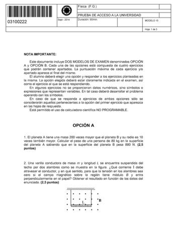 11 1111 1 111 11 1 11 11 1 11 03100222  Sept2014 Física FG 1 PRUEBA DE ACCESO A LA UNIVERSIDAD 1 Duración 90min MODELO 15 Hoja 1 de 3 NOTA IMPORTANTE Este documento incluye DOS MODELOS DE EXAMEN denominados OPCIÓN A y OPCIÓN B Cada una de las opciones está compuesta de cuatro ejercicios que podrán contener apartados La puntuación máxima de cada ejercicio yo apartado aparece al final del mismo El alumno deberá elegir una opción y responder a los ejercicios planteados en la misma La opción elegid…