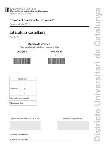 Districte Universitari de Catalunya M Generalitat de Catalunya W Consell lnteruniversitari de Catalunya Oficina dAccés a la Universitat Proves daccés a la universitat Convocatria 2014 Literatura castellana Serie 3 Opción de examen Marque el cuadro de la opción escogida OPCIÓN A D OPCIÓN B D Qualificació 1 Exercicis 2 3 Suma de notes parcials Qualificació final Etiqueta identificadora de lalumnea Etiqueta de qualificació Ubicació del tribunal  Número del tribunal  Escoja UNA de las dos opciones …