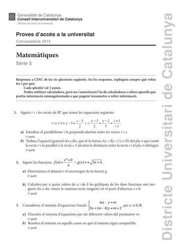 Districte Universitari de Catalunya M Generalitat de Catalunya W Consell lnteruniversitari de Catalunya Oficina dAccés a la Universitat Proves daccés a la universitat Convocatria 2014 Matemtiques Srie 5 Responeu a CINC de les sis qestions segents En les respostes expliqueu sempre qu voleu fer i per qu Cada qestió val 2 punts Podeu utilitzar calculadora per no sautoritzar lús de calculadores o altres aparells que portin informació emmagatzemada o que puguin transmetre o rebre informació 1 Siguin…