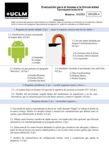 Evaluación para el Acceso a la Universidad Convocatoria de 2018 Materia DISEÑO OPCIÓN A Instrucciones Elegir una de las dos opciones y desarrollarla en su totalidad Todas las respuestas se resolverán en el cuadernillo y deberán incluir el número de la pregunta Opcionalmente la pregunta 42 podrá ser realizada en un DINA4 externo 1 Preguntas de opción múltiple 2 pt elegir la respuesta correcta entre las tres dadas 11 Clasificación a la que corresponde la imagen dada 05 pt 12 En este objeto diseña…