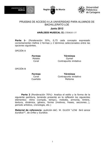 UNIVERSIDAD DE MURCIA 1 Ih Región de Murcia Universidad Politécnica de Cartagena PRUEBAS DE ACCESO A LA UNIVERSIDAD PARA ALUMNOS DE BACHILLERATO LOE Junio 2012 ANÁLISIS MUSICAL II CÓDIGO 137 Parte 1 Ponderación 30 075 cada concepto expresado correctamente Define 2 formas y 2 términos seleccionados entre las opciones siguientes OPCIÓN A Formas Motete Coral Términos Gymel Contrapunto imitativo OPCIÓN B Formas Coral Cuarteto Términos Contrapunto imitativo Melisma Parte 2 Ponderación 70 Analiza el …