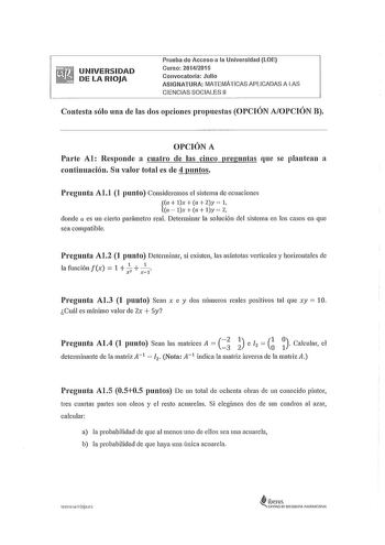 UNIVERSIDAD DE LA RIOJA Prueba de Acceso a la Universidad LOE Curso 20142015 Convocatoria Julio ASIGNATURA MATEMÁTICAS APLICADAS A LAS CIENCIAS SOCIALES 11 Contesta sólo una de las dos opciones propuestas OPCIÓN AOPCIÓN B OPCIÓN A Parte Al Responde a cuatro de las cinco preguntas que se plantean a continuación Su valor total es de 4 puntos Pregunta Al1 1 punto Consideremos el sistema de ecuaciones a lx  a  Zy  1 a  lx a ly  2 donde a es un cieito parámetro real Determinar la solución del sistem…