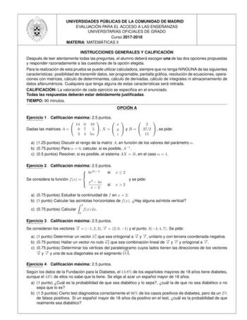 UNIVERSIDADES PU BLICAS DE LA COMUNIDAD DE MADRID EVALUACIO N PARA EL ACCESO A LAS ENSEN ANZAS UNIVERSITARIAS OFICIALES DE GRADO Curso 20172018 MATERIA MATEMA TICAS II INSTRUCCIONES GENERALES Y CALIFICACIO N Despue s de leer atentamente todas las preguntas el alumno debera escoger una de las dos opciones propuestas y responder razonadamente a las cuestiones de la opcio n elegida Para la realizacio n de esta prueba se puede utilizar calculadora siempre que no tenga NINGUNA de las siguientes cara…